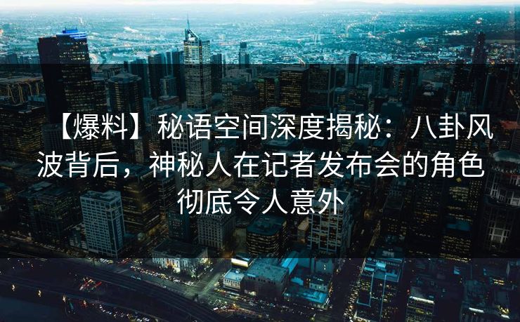 【爆料】秘语空间深度揭秘：八卦风波背后，神秘人在记者发布会的角色彻底令人意外