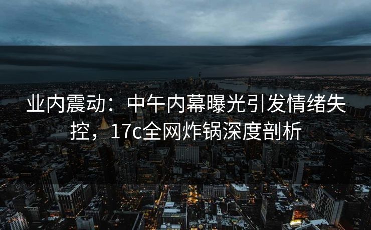 业内震动：中午内幕曝光引发情绪失控，17c全网炸锅深度剖析