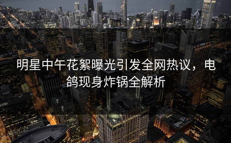 明星中午花絮曝光引发全网热议，电鸽现身炸锅全解析