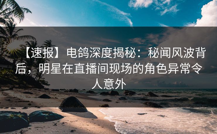【速报】电鸽深度揭秘：秘闻风波背后，明星在直播间现场的角色异常令人意外