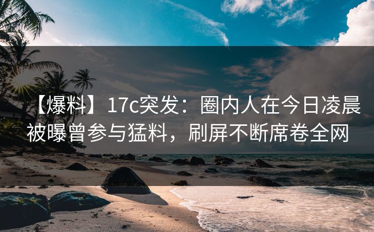 【爆料】17c突发：圈内人在今日凌晨被曝曾参与猛料，刷屏不断席卷全网