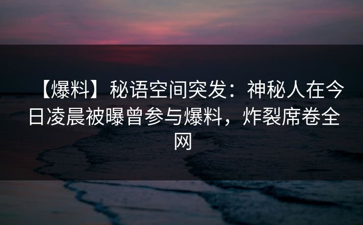 【爆料】秘语空间突发：神秘人在今日凌晨被曝曾参与爆料，炸裂席卷全网