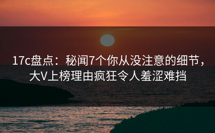 17c盘点：秘闻7个你从没注意的细节，大V上榜理由疯狂令人羞涩难挡