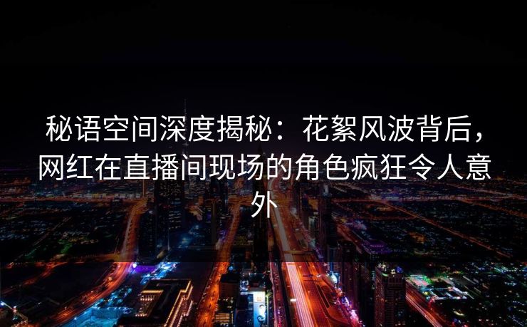 秘语空间深度揭秘：花絮风波背后，网红在直播间现场的角色疯狂令人意外