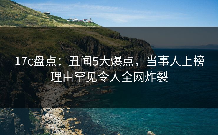 17c盘点：丑闻5大爆点，当事人上榜理由罕见令人全网炸裂