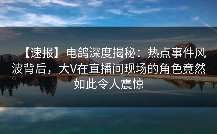 【速报】电鸽深度揭秘：热点事件风波背后，大V在直播间现场的角色竟然如此令人震惊