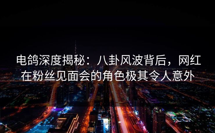 电鸽深度揭秘：八卦风波背后，网红在粉丝见面会的角色极其令人意外