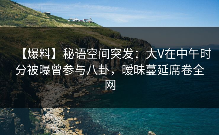 【爆料】秘语空间突发：大V在中午时分被曝曾参与八卦，暧昧蔓延席卷全网