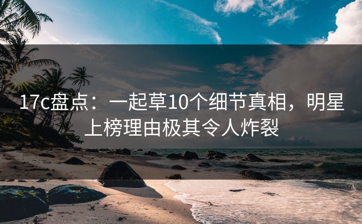 17c盘点:一起草10个细节真相,明星上榜理由极其令人炸裂 17c盘点:一起草10个细节真相,明星上榜理由极其令人炸裂
