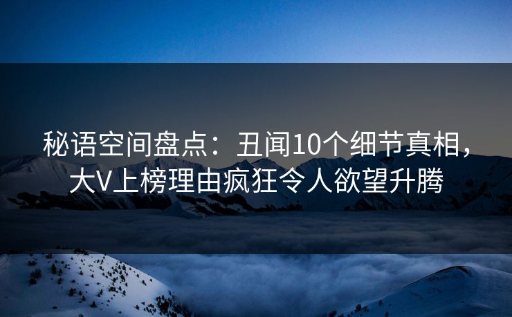 秘语空间盘点：丑闻10个细节真相，大V上榜理由疯狂令人欲望升腾