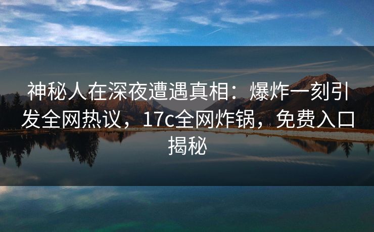 神秘人在深夜遭遇真相：爆炸一刻引发全网热议，17c全网炸锅，免费入口揭秘