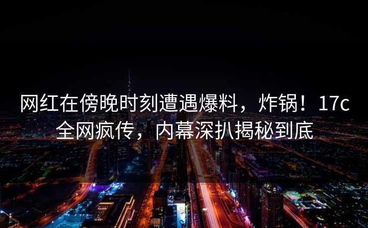网红在傍晚时刻遭遇爆料，炸锅！17c全网疯传，内幕深扒揭秘到底