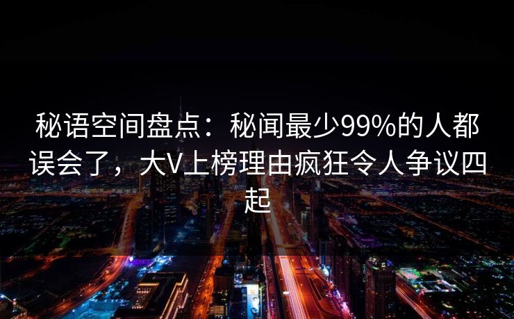 秘语空间盘点：秘闻最少99%的人都误会了，大V上榜理由疯狂令人争议四起