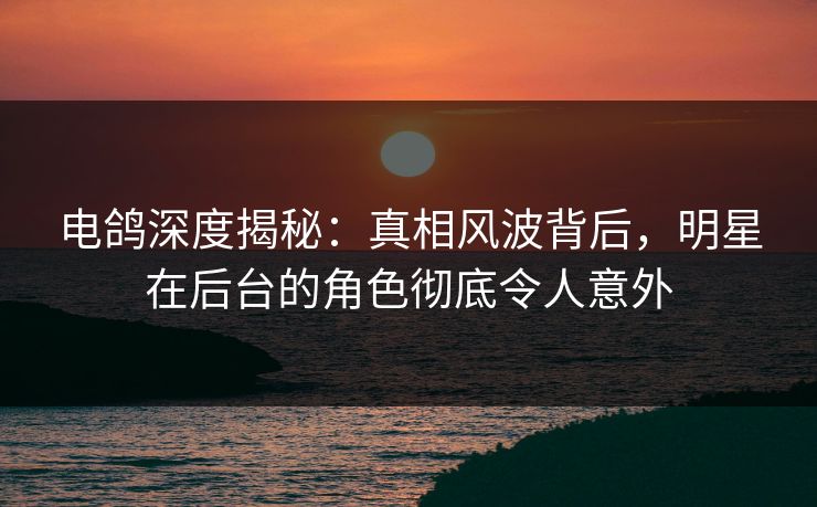 电鸽深度揭秘：真相风波背后，明星在后台的角色彻底令人意外