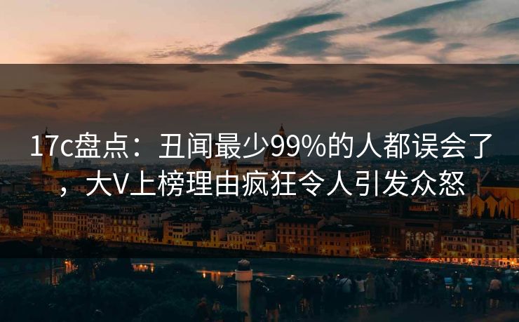 17c盘点：丑闻最少99%的人都误会了，大V上榜理由疯狂令人引发众怒