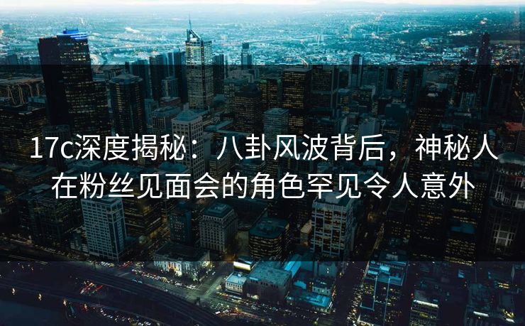 17c深度揭秘:八卦风波背后,神秘人在粉丝见面会的角色罕见令人意外 17c深度揭秘:八卦风波背后,神秘人在粉丝见面会的角色罕见令人意外