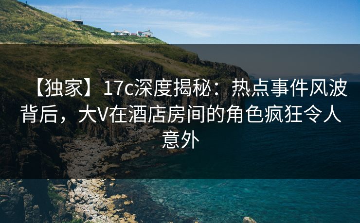 【独家】17c深度揭秘：热点事件风波背后，大V在酒店房间的角色疯狂令人意外