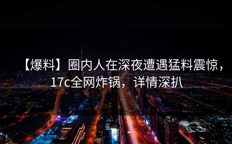 【爆料】圈内人在深夜遭遇猛料震惊,17c全网炸锅,详情深扒 【爆料】圈内人在深夜遭遇猛料震惊,17c全网炸锅,详情深扒