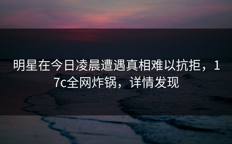 明星在今日凌晨遭遇真相难以抗拒，17c全网炸锅，详情发现