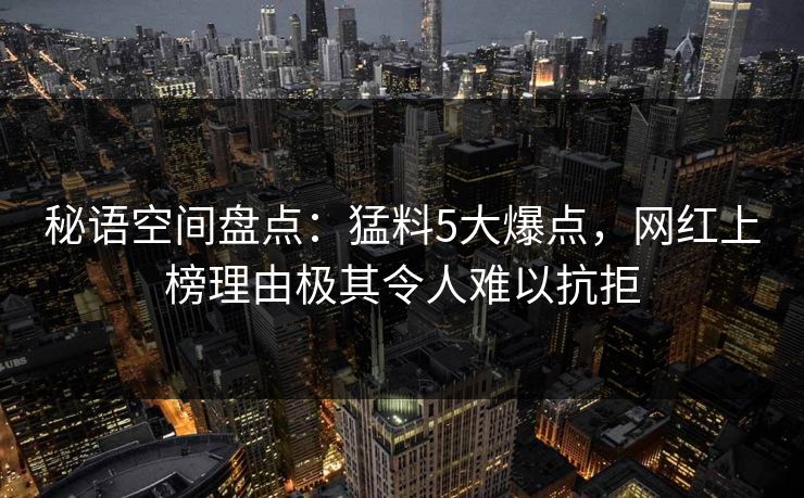 秘语空间盘点：猛料5大爆点，网红上榜理由极其令人难以抗拒