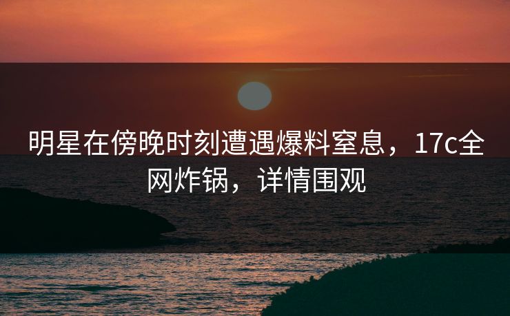 明星在傍晚时刻遭遇爆料窒息,17c全网炸锅,详情围观