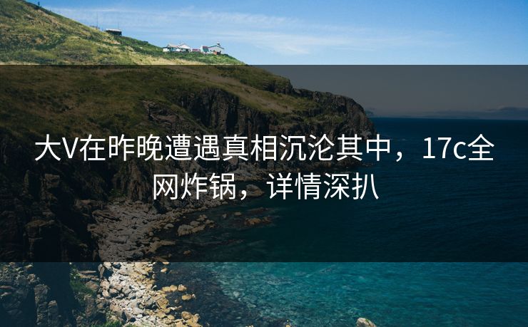 大V在昨晚遭遇真相沉沦其中，17c全网炸锅，详情深扒