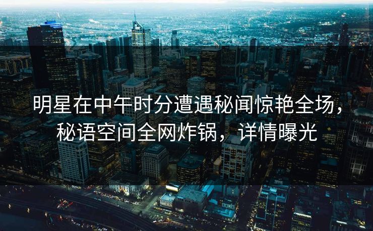明星在中午时分遭遇秘闻惊艳全场，秘语空间全网炸锅，详情曝光