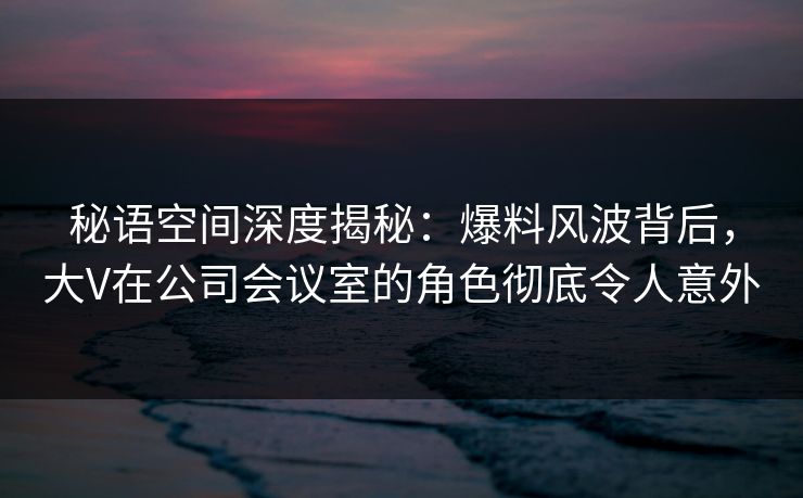 秘语空间深度揭秘：爆料风波背后，大V在公司会议室的角色彻底令人意外