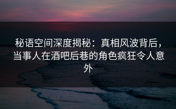 秘语空间深度揭秘：真相风波背后，当事人在酒吧后巷的角色疯狂令人意外