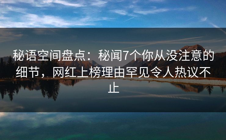 秘语空间盘点：秘闻7个你从没注意的细节，网红上榜理由罕见令人热议不止