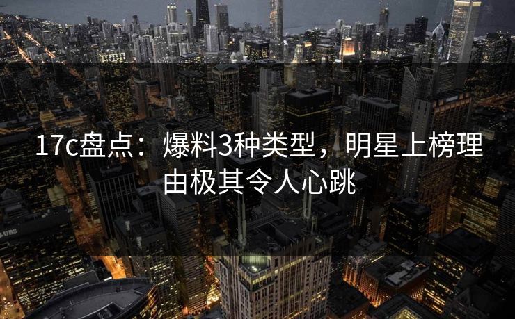 17c盘点：爆料3种类型，明星上榜理由极其令人心跳