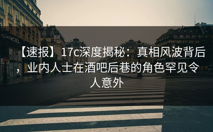 【速报】17c深度揭秘：真相风波背后，业内人士在酒吧后巷的角色罕见令人意外