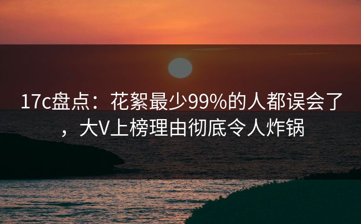 17c盘点：花絮最少99%的人都误会了，大V上榜理由彻底令人炸锅