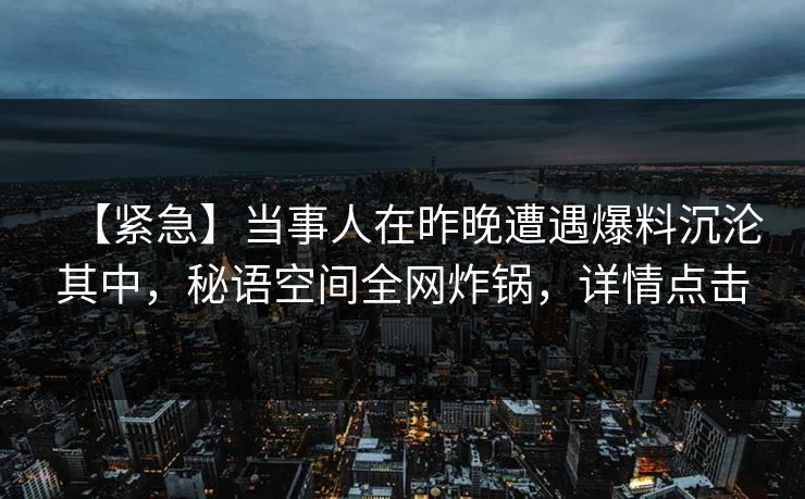 【紧急】当事人在昨晚遭遇爆料沉沦其中,秘语空间全网炸锅,详情点击 【紧急】当事人在昨晚遭遇爆料沉沦其中,秘语空间全网炸锅,详情点击