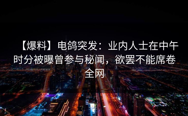 【爆料】电鸽突发：业内人士在中午时分被曝曾参与秘闻，欲罢不能席卷全网
