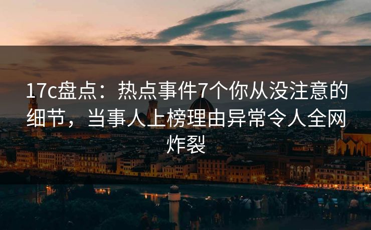17c盘点：热点事件7个你从没注意的细节，当事人上榜理由异常令人全网炸裂
