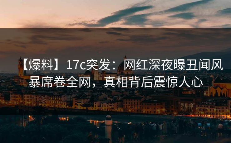 【爆料】17c突发：网红深夜曝丑闻风暴席卷全网，真相背后震惊人心