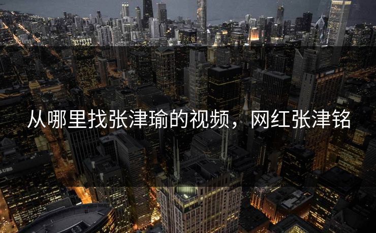 从哪里找张津瑜的视频，网红张津铭