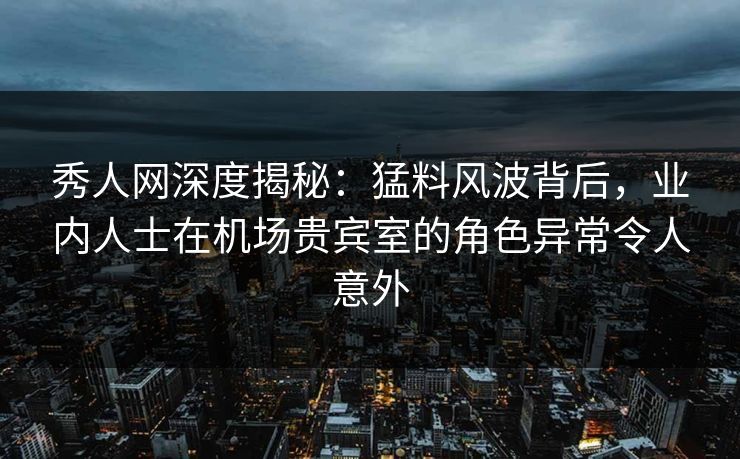 秀人网深度揭秘：猛料风波背后，业内人士在机场贵宾室的角色异常令人意外