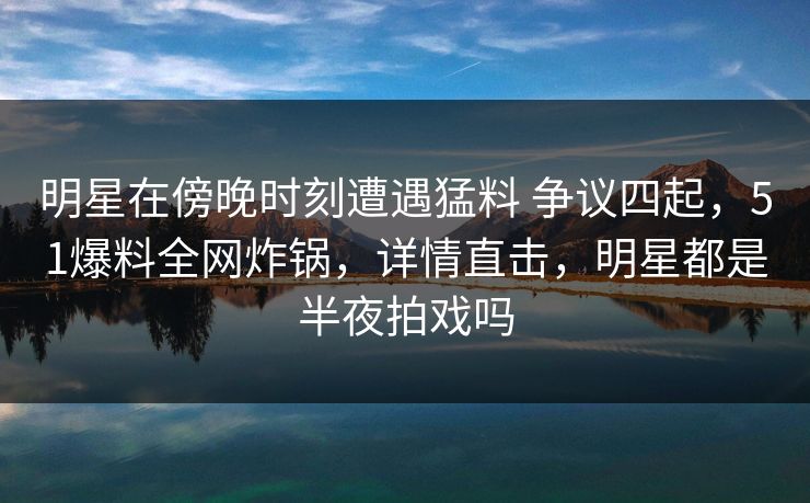 明星在傍晚时刻遭遇猛料 争议四起,51爆料全网炸锅,详情直击,明星都是半夜拍戏吗