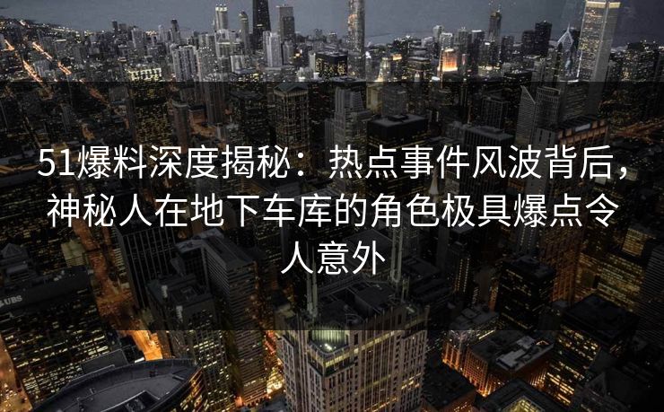 51爆料深度揭秘:热点事件风波背后,神秘人在地下车库的角色极具爆点令人意外