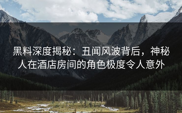 黑料深度揭秘：丑闻风波背后，神秘人在酒店房间的角色极度令人意外