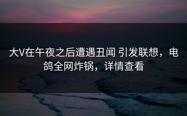大V在午夜之后遭遇丑闻 引发联想,电鸽全网炸锅,详情查看 大V在午夜之后遭遇丑闻 引发联想,电鸽全网炸锅,详情查看