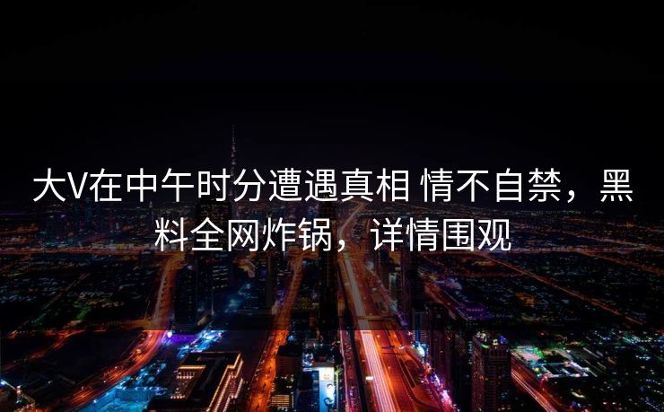 大V在中午时分遭遇真相 情不自禁，黑料全网炸锅，详情围观