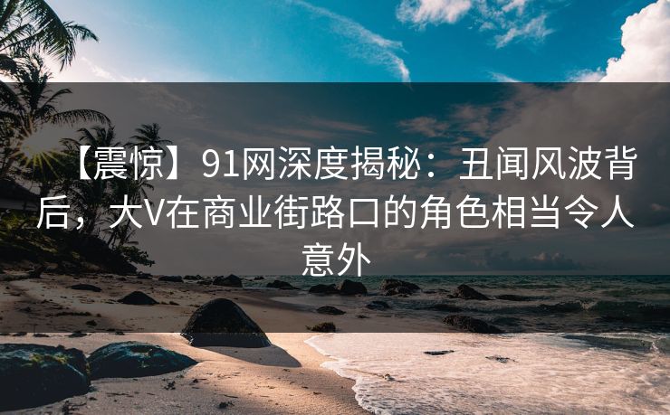 【震惊】91网深度揭秘:丑闻风波背后,大V在商业街路口的角色相当令人意外 【震惊】91网深度揭秘:丑闻风波背后,大V在商业街路口的角色相当令人意外