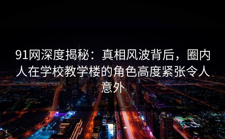 91网深度揭秘：真相风波背后，圈内人在学校教学楼的角色高度紧张令人意外