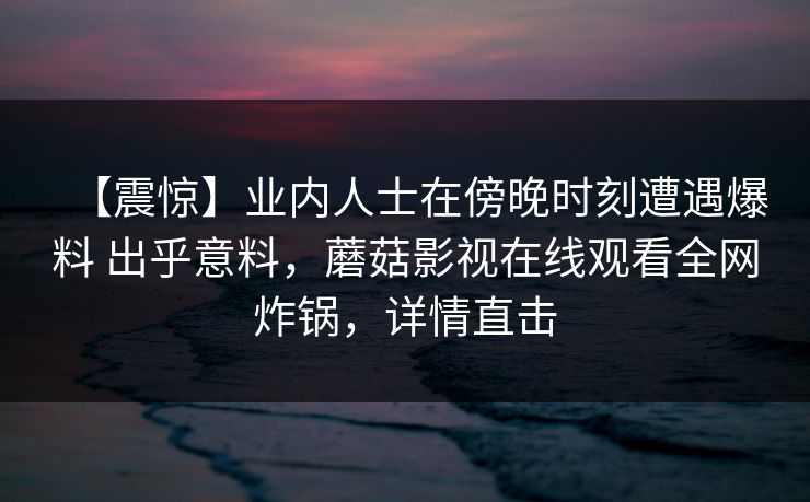【震惊】业内人士在傍晚时刻遭遇爆料 出乎意料，蘑菇影视在线观看全网炸锅，详情直击
