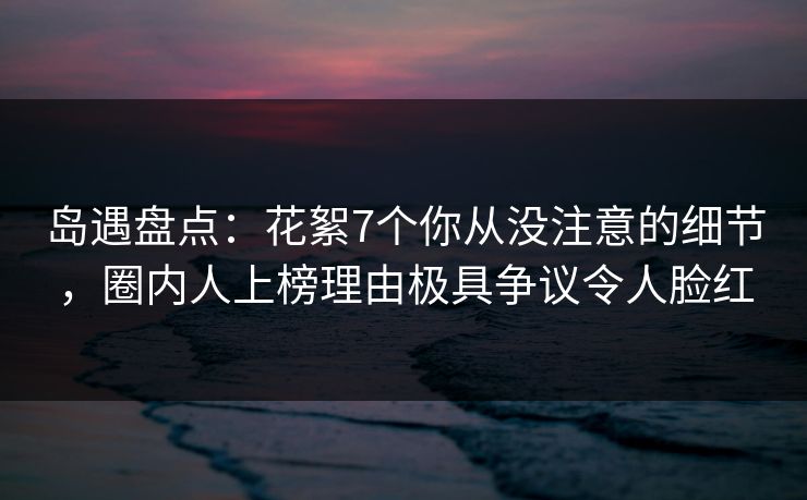 岛遇盘点:花絮7个你从没注意的细节,圈内人上榜理由极具争议令人脸红