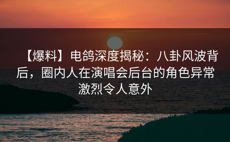 【爆料】电鸽深度揭秘：八卦风波背后，圈内人在演唱会后台的角色异常激烈令人意外