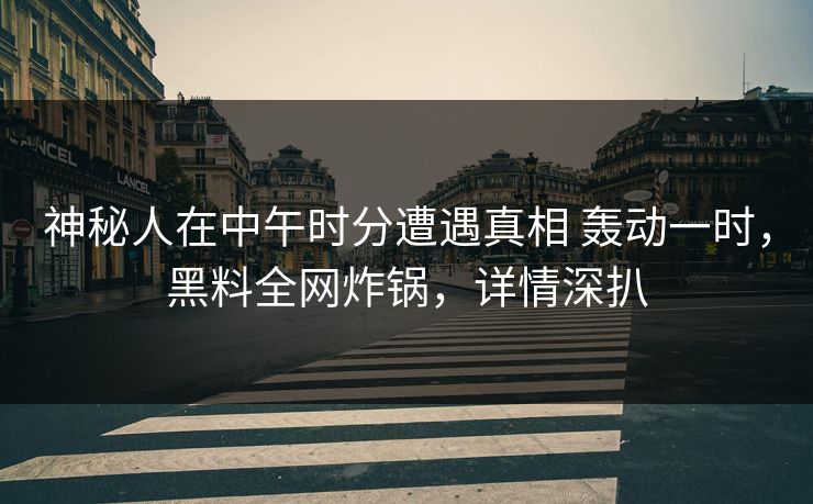 神秘人在中午时分遭遇真相 轰动一时，黑料全网炸锅，详情深扒